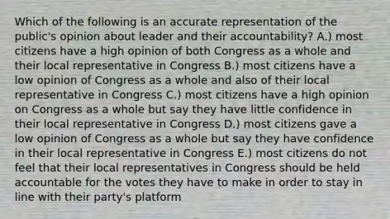 Which of the following is an accurate representation of the public's opinion about leader and their accountability? A.) most citizens have a high opinion of both Congress as a whole and their local representative in Congress B.) most citizens have a low opinion of Congress as a whole and also of their local representative in Congress C.) most citizens have a high opinion on Congress as a whole but say they have little confidence in their local representative in Congress D.) most citizens gave a low opinion of Congress as a whole but say they have confidence in their local representative in Congress E.) most citizens do not feel that their local representatives in Congress should be held accountable for the votes they have to make in order to stay in line with their party's platform