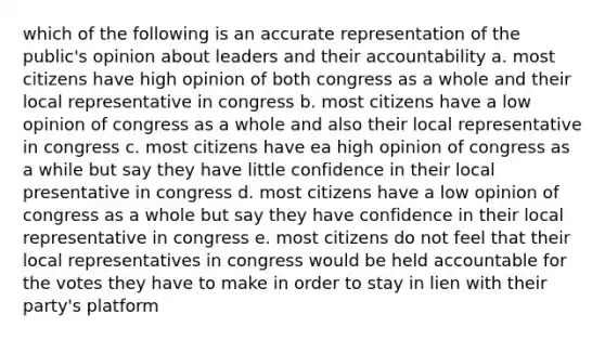 which of the following is an accurate representation of the public's opinion about leaders and their accountability a. most citizens have high opinion of both congress as a whole and their local representative in congress b. most citizens have a low opinion of congress as a whole and also their local representative in congress c. most citizens have ea high opinion of congress as a while but say they have little confidence in their local presentative in congress d. most citizens have a low opinion of congress as a whole but say they have confidence in their local representative in congress e. most citizens do not feel that their local representatives in congress would be held accountable for the votes they have to make in order to stay in lien with their party's platform