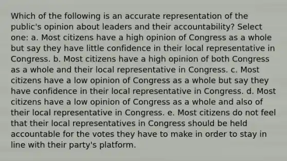 Which of the following is an accurate representation of the public's opinion about leaders and their accountability? Select one: a. Most citizens have a high opinion of Congress as a whole but say they have little confidence in their local representative in Congress. b. Most citizens have a high opinion of both Congress as a whole and their local representative in Congress. c. Most citizens have a low opinion of Congress as a whole but say they have confidence in their local representative in Congress. d. Most citizens have a low opinion of Congress as a whole and also of their local representative in Congress. e. Most citizens do not feel that their local representatives in Congress should be held accountable for the votes they have to make in order to stay in line with their party's platform.