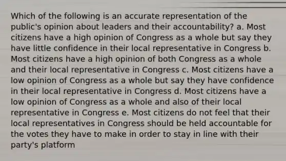 Which of the following is an accurate representation of the public's opinion about leaders and their accountability? a. Most citizens have a high opinion of Congress as a whole but say they have little confidence in their local representative in Congress b. Most citizens have a high opinion of both Congress as a whole and their local representative in Congress c. Most citizens have a low opinion of Congress as a whole but say they have confidence in their local representative in Congress d. Most citizens have a low opinion of Congress as a whole and also of their local representative in Congress e. Most citizens do not feel that their local representatives in Congress should be held accountable for the votes they have to make in order to stay in line with their party's platform