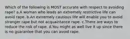 Which of the following is MOST accurate with respect to avoiding rape? a.A woman who leads an extremely restrictive life can avoid rape. b.An extremely cautious life will enable you to avoid stranger rape but not acquaintance rape. c.There are ways to reduce the risk of rape. d.You might as well live it up since there is no guarantee that you can avoid rape.