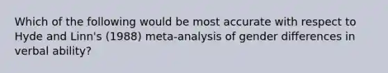 Which of the following would be most accurate with respect to Hyde and Linn's (1988) meta-analysis of gender differences in verbal ability?