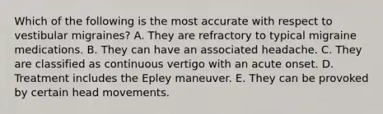 Which of the following is the most accurate with respect to vestibular migraines? A. They are refractory to typical migraine medications. B. They can have an associated headache. C. They are classified as continuous vertigo with an acute onset. D. Treatment includes the Epley maneuver. E. They can be provoked by certain head movements.