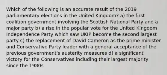 Which of the following is an accurate result of the 2019 parliamentary elections in the United Kingdom? a) the first coalition government involving the Scottish National Party and a major party b) a rise in the popular vote for the United Kingdom Independence Party which saw UKIP become the second largest party c) the replacement of David Cameron as the prime minister and Conservative Party leader with a general acceptance of the previous government's austerity measures d) a significant victory for the Conservatives including their largest majority since the 1980s