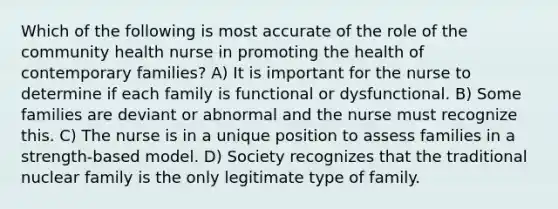 Which of the following is most accurate of the role of the community health nurse in promoting the health of contemporary families? A) It is important for the nurse to determine if each family is functional or dysfunctional. B) Some families are deviant or abnormal and the nurse must recognize this. C) The nurse is in a unique position to assess families in a strength-based model. D) Society recognizes that the traditional nuclear family is the only legitimate type of family.