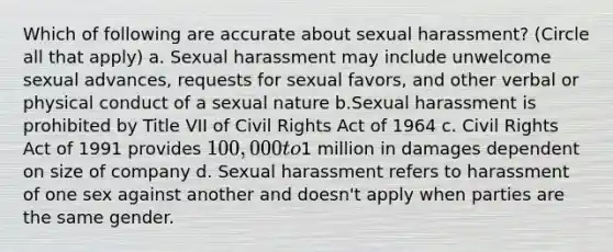 Which of following are accurate about sexual harassment? (Circle all that apply) a. Sexual harassment may include unwelcome sexual advances, requests for sexual favors, and other verbal or physical conduct of a sexual nature b.Sexual harassment is prohibited by Title VII of Civil Rights Act of 1964 c. Civil Rights Act of 1991 provides 100,000 to1 million in damages dependent on size of company d. Sexual harassment refers to harassment of one sex against another and doesn't apply when parties are the same gender.