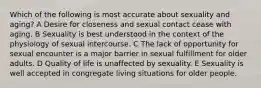 Which of the following is most accurate about sexuality and aging? A Desire for closeness and sexual contact cease with aging. B Sexuality is best understood in the context of the physiology of sexual intercourse. C The lack of opportunity for sexual encounter is a major barrier in sexual fulfillment for older adults. D Quality of life is unaffected by sexuality. E Sexuality is well accepted in congregate living situations for older people.