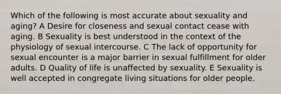 Which of the following is most accurate about sexuality and aging? A Desire for closeness and sexual contact cease with aging. B Sexuality is best understood in the context of the physiology of sexual intercourse. C The lack of opportunity for sexual encounter is a major barrier in sexual fulfillment for older adults. D Quality of life is unaffected by sexuality. E Sexuality is well accepted in congregate living situations for older people.