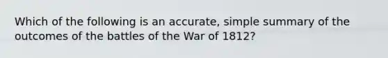 Which of the following is an accurate, simple summary of the outcomes of the battles of the War of 1812?