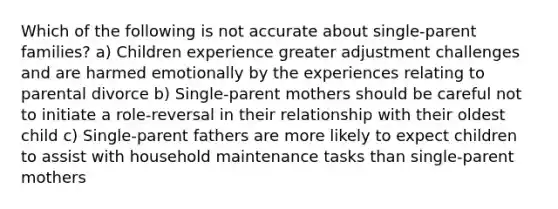 Which of the following is not accurate about single-parent families? a) Children experience greater adjustment challenges and are harmed emotionally by the experiences relating to parental divorce b) Single-parent mothers should be careful not to initiate a role-reversal in their relationship with their oldest child c) Single-parent fathers are more likely to expect children to assist with household maintenance tasks than single-parent mothers