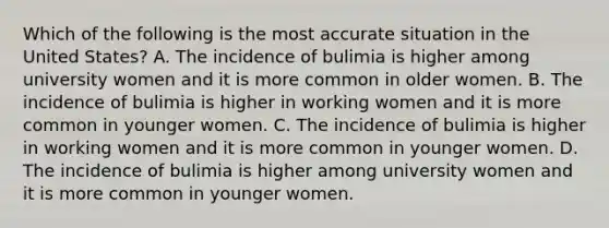 Which of the following is the most accurate situation in the United States? A. The incidence of bulimia is higher among university women and it is more common in older women. B. The incidence of bulimia is higher in working women and it is more common in younger women. C. The incidence of bulimia is higher in working women and it is more common in younger women. D. The incidence of bulimia is higher among university women and it is more common in younger women.