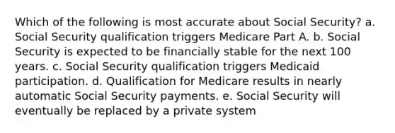 Which of the following is most accurate about Social Security? a. Social Security qualification triggers Medicare Part A. b. Social Security is expected to be financially stable for the next 100 years. c. Social Security qualification triggers Medicaid participation. d. Qualification for Medicare results in nearly automatic Social Security payments. e. Social Security will eventually be replaced by a private system