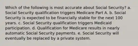 Which of the following is most accurate about Social Security? a. Social Security qualification triggers Medicare Part A. b. Social Security is expected to be financially stable for the next 100 years. c. Social Security qualification triggers Medicaid participation. d. Qualification for Medicare results in nearly automatic Social Security payments. e. Social Security will eventually be replaced by a private system.