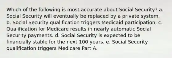 Which of the following is most accurate about Social Security? a. Social Security will eventually be replaced by a private system. b. Social Security qualification triggers Medicaid participation. c. Qualification for Medicare results in nearly automatic Social Security payments. d. Social Security is expected to be financially stable for the next 100 years. e. Social Security qualification triggers Medicare Part A.