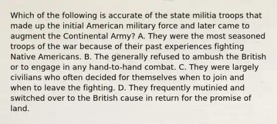 Which of the following is accurate of the state militia troops that made up the initial American military force and later came to augment the Continental Army? A. They were the most seasoned troops of the war because of their past experiences fighting Native Americans. B. The generally refused to ambush the British or to engage in any hand-to-hand combat. C. They were largely civilians who often decided for themselves when to join and when to leave the fighting. D. They frequently mutinied and switched over to the British cause in return for the promise of land.