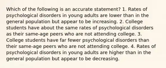 Which of the following is an accurate statement? 1. Rates of psychological disorders in young adults are lower than in the general population but appear to be increasing. 2. College students have about the same rates of psychological disorders as their same-age peers who are not attending college. 3. College students have far fewer psychological disorders than their same-age peers who are not attending college. 4. Rates of psychological disorders in young adults are higher than in the general population but appear to be decreasing.