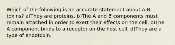 Which of the following is an accurate statement about A-B toxins? a)They are proteins. b)The A and B components must remain attached in order to exert their effects on the cell. c)The A component binds to a receptor on the host cell. d)They are a type of endotoxin.