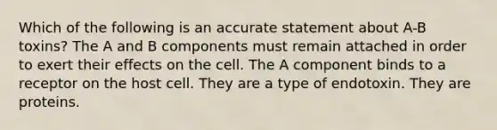 Which of the following is an accurate statement about A-B toxins? The A and B components must remain attached in order to exert their effects on the cell. The A component binds to a receptor on the host cell. They are a type of endotoxin. They are proteins.