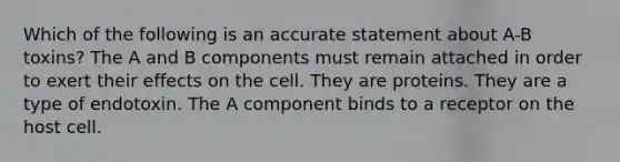 Which of the following is an accurate statement about A-B toxins? The A and B components must remain attached in order to exert their effects on the cell. They are proteins. They are a type of endotoxin. The A component binds to a receptor on the host cell.