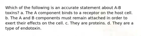 Which of the following is an accurate statement about A-B toxins? a. The A component binds to a receptor on the host cell. b. The A and B components must remain attached in order to exert their effects on the cell. c. They are proteins. d. They are a type of endotoxin.