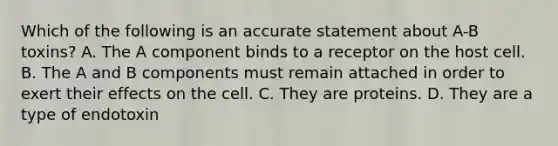 Which of the following is an accurate statement about A-B toxins? A. The A component binds to a receptor on the host cell. B. The A and B components must remain attached in order to exert their effects on the cell. C. They are proteins. D. They are a type of endotoxin