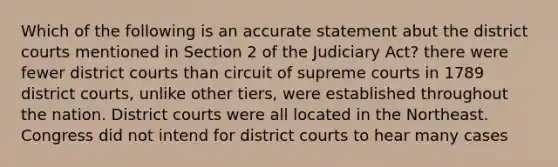 Which of the following is an accurate statement abut the district courts mentioned in Section 2 of the Judiciary Act? there were fewer district courts than circuit of supreme courts in 1789 district courts, unlike other tiers, were established throughout the nation. District courts were all located in the Northeast. Congress did not intend for district courts to hear many cases