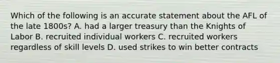 Which of the following is an accurate statement about the AFL of the late 1800s? A. had a larger treasury than the Knights of Labor B. recruited individual workers C. recruited workers regardless of skill levels D. used strikes to win better contracts