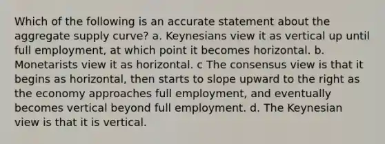 Which of the following is an accurate statement about the aggregate supply curve? a. Keynesians view it as vertical up until full employment, at which point it becomes horizontal. b. Monetarists view it as horizontal. c The consensus view is that it begins as horizontal, then starts to slope upward to the right as the economy approaches full employment, and eventually becomes vertical beyond full employment. d. The Keynesian view is that it is vertical.