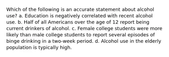 Which of the following is an accurate statement about alcohol use? a. Education is negatively correlated with recent alcohol use. b. Half of all Americans over the age of 12 report being current drinkers of alcohol. c. Female college students were more likely than male college students to report several episodes of binge drinking in a two-week period. d. Alcohol use in the elderly population is typically high.