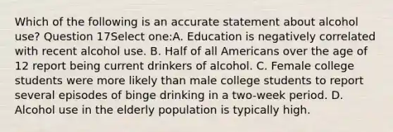 Which of the following is an accurate statement about alcohol use? Question 17Select one:A. Education is negatively correlated with recent alcohol use. B. Half of all Americans over the age of 12 report being current drinkers of alcohol. C. Female college students were more likely than male college students to report several episodes of binge drinking in a two-week period. D. Alcohol use in the elderly population is typically high.