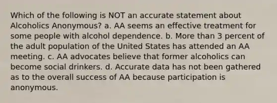 ​Which of the following is NOT an accurate statement about Alcoholics Anonymous? a. ​AA seems an effective treatment for some people with alcohol dependence. ​b. More than 3 percent of the adult population of the United States has attended an AA meeting. ​c. AA advocates believe that former alcoholics can become social drinkers. ​d. Accurate data has not been gathered as to the overall success of AA because participation is anonymous.