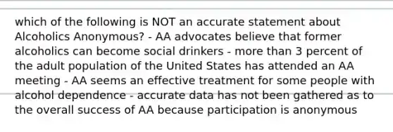 which of the following is NOT an accurate statement about Alcoholics Anonymous? - AA advocates believe that former alcoholics can become social drinkers - more than 3 percent of the adult population of the United States has attended an AA meeting - AA seems an effective treatment for some people with alcohol dependence - accurate data has not been gathered as to the overall success of AA because participation is anonymous