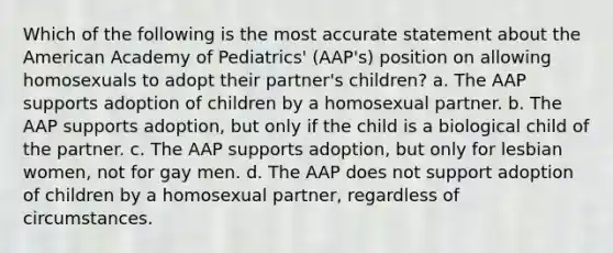 Which of the following is the most accurate statement about the American Academy of Pediatrics' (AAP's) position on allowing homosexuals to adopt their partner's children? a. The AAP supports adoption of children by a homosexual partner. b. The AAP supports adoption, but only if the child is a biological child of the partner. c. The AAP supports adoption, but only for lesbian women, not for gay men. d. The AAP does not support adoption of children by a homosexual partner, regardless of circumstances.