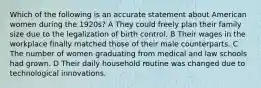 Which of the following is an accurate statement about American women during the 1920s? A They could freely plan their family size due to the legalization of birth control. B Their wages in the workplace finally matched those of their male counterparts. C The number of women graduating from medical and law schools had grown. D Their daily household routine was changed due to technological innovations.