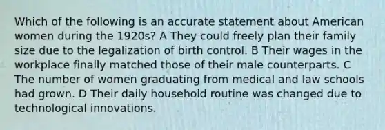 Which of the following is an accurate statement about American women during the 1920s? A They could freely plan their family size due to the legalization of birth control. B Their wages in the workplace finally matched those of their male counterparts. C The number of women graduating from medical and law schools had grown. D Their daily household routine was changed due to technological innovations.