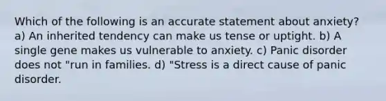 Which of the following is an accurate statement about anxiety? a) An inherited tendency can make us tense or uptight. b) A single gene makes us vulnerable to anxiety. c) Panic disorder does not "run in families. d) "Stress is a direct cause of panic disorder.