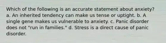 Which of the following is an accurate statement about anxiety? a. An inherited tendency can make us tense or uptight. b. A single gene makes us vulnerable to anxiety. c. Panic disorder does not "run in families." d. Stress is a direct cause of panic disorder.