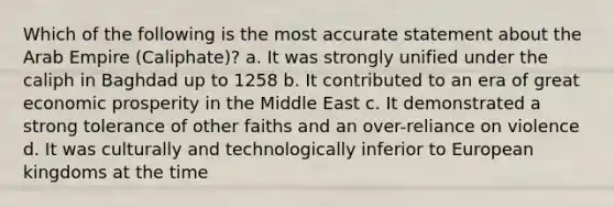 Which of the following is the most accurate statement about the Arab Empire (Caliphate)? a. It was strongly unified under the caliph in Baghdad up to 1258 b. It contributed to an era of great economic prosperity in the Middle East c. It demonstrated a strong tolerance of other faiths and an over-reliance on violence d. It was culturally and technologically inferior to European kingdoms at the time