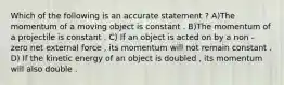 Which of the following is an accurate statement ? A)The momentum of a moving object is constant . B)The momentum of a projectile is constant . C) If an object is acted on by a non - zero net external force , its momentum will not remain constant . D) If the kinetic energy of an object is doubled , its momentum will also double .