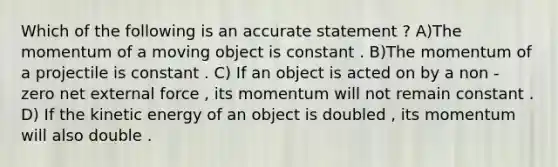 Which of the following is an accurate statement ? A)The momentum of a moving object is constant . B)The momentum of a projectile is constant . C) If an object is acted on by a non - zero net external force , its momentum will not remain constant . D) If the kinetic energy of an object is doubled , its momentum will also double .