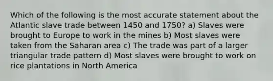 Which of the following is the most accurate statement about the Atlantic slave trade between 1450 and 1750? a) Slaves were brought to Europe to work in the mines b) Most slaves were taken from the Saharan area c) The trade was part of a larger triangular trade pattern d) Most slaves were brought to work on rice plantations in North America