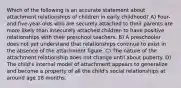 Which of the following is an accurate statement about attachment relationships of children in early childhood? A) Four- and five-year-olds who are securely attached to their parents are more likely than insecurely attached children to have positive relationships with their preschool teachers. B) A preschooler does not yet understand that relationships continue to exist in the absence of the attachment figure. C) The nature of the attachment relationship does not change until about puberty. D) The child's internal model of attachment appears to generalize and become a property of all the child's social relationships at around age 18 months.