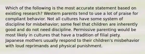 Which of the following is the most accurate statement based on existing research? Western parents tend to use a lot of praise for compliant behavior. Not all cultures have some system of discipline for misbehavior; some feel that children are inherently good and do not need discipline. Permissive parenting would be most likely in cultures that have a tradition of filial piety. Japanese mothers usually respond to their children's misbehavior with loud reprimands and physical punishment.