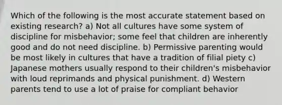 Which of the following is the most accurate statement based on existing research? a) Not all cultures have some system of discipline for misbehavior; some feel that children are inherently good and do not need discipline. b) Permissive parenting would be most likely in cultures that have a tradition of filial piety c) Japanese mothers usually respond to their children's misbehavior with loud reprimands and physical punishment. d) Western parents tend to use a lot of praise for compliant behavior