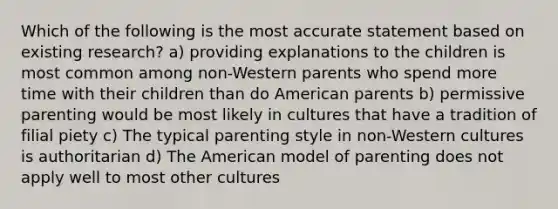 Which of the following is the most accurate statement based on existing research? a) providing explanations to the children is most common among non-Western parents who spend more time with their children than do American parents b) permissive parenting would be most likely in cultures that have a tradition of filial piety c) The typical parenting style in non-Western cultures is authoritarian d) The American model of parenting does not apply well to most other cultures