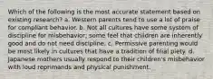 Which of the following is the most accurate statement based on existing research? a. Western parents tend to use a lot of praise for compliant behavior. b. Not all cultures have some system of discipline for misbehavior; some feel that children are inherently good and do not need discipline. c. Permissive parenting would be most likely in cultures that have a tradition of filial piety. d. Japanese mothers usually respond to their children's misbehavior with loud reprimands and physical punishment.