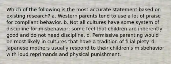 Which of the following is the most accurate statement based on existing research? a. Western parents tend to use a lot of praise for compliant behavior. b. Not all cultures have some system of discipline for misbehavior; some feel that children are inherently good and do not need discipline. c. Permissive parenting would be most likely in cultures that have a tradition of filial piety. d. Japanese mothers usually respond to their children's misbehavior with loud reprimands and physical punishment.