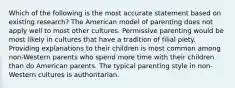 Which of the following is the most accurate statement based on existing research? The American model of parenting does not apply well to most other cultures. Permissive parenting would be most likely in cultures that have a tradition of filial piety. Providing explanations to their children is most common among non-Western parents who spend more time with their children than do American parents. The typical parenting style in non-Western cultures is authoritarian.