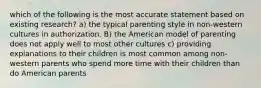 which of the following is the most accurate statement based on existing research? a) the typical parenting style in non-western cultures in authorization. B) the American model of parenting does not apply well to most other cultures c) providing explanations to their children is most common among non-western parents who spend more time with their children than do American parents