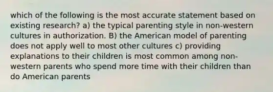 which of the following is the most accurate statement based on existing research? a) the typical parenting style in non-western cultures in authorization. B) the American model of parenting does not apply well to most other cultures c) providing explanations to their children is most common among non-western parents who spend more time with their children than do American parents